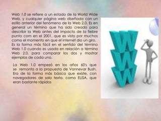 Web 1.0 se refiere a un estado de la World Wide
Web, y cualquier página web diseñada con un
estilo anterior del fenómeno de la Web 2.0. Es en
general un término que ha sido creado para
describir la Web antes del impacto de la fiebre
punto com en el 2001, que es visto por muchos
como el momento en que el internet dio un giro.
Es la forma más fácil en el sentido del término
Web 1.0 cuando es usada en relación a término
Web 2.0, para comparar los dos y mostrar
ejemplos de cada uno.

La Web 1.0 empezó en los años 60's que
se remonta a la propuesta de Vannevar Bush.
Era de la forma más básica que existe, con
navegadores de solo texto, como ELISA, que
eran bastante rápidos
 