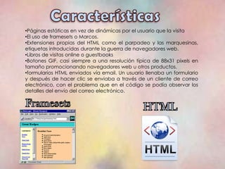 •Páginas estáticas en vez de dinámicas por el usuario que la visita
•El uso de framesets o Marcos.
•Extensiones propias del HTML como el parpadeo y las marquesinas,
etiquetas introducidas durante la guerra de navegadores web.
•Libros de visitas online o guestbooks
•Botones GIF, casi siempre a una resolución típica de 88x31 pixels en
tamaño promocionando navegadores web u otros productos.
•formularios HTML enviados vía email. Un usuario llenaba un formulario
y después de hacer clic se enviaba a través de un cliente de correo
electrónico, con el problema que en el código se podía observar los
detalles del envío del correo electrónico.
 