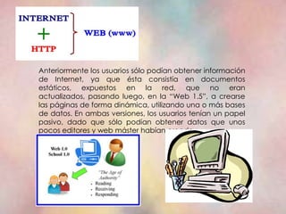 Anteriormente los usuarios sólo podían obtener información
de Internet, ya que ésta consistía en documentos
estáticos, expuestos en la red, que no eran
actualizados, pasando luego, en la “Web 1.5”, a crearse
las páginas de forma dinámica, utilizando una o más bases
de datos. En ambas versiones, los usuarios tenían un papel
pasivo, dado que sólo podían obtener datos que unos
pocos editores y web máster habían creado.
 