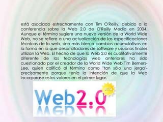 está asociado estrechamente con Tim O'Reilly, debido a la
conferencia sobre la Web 2.0 de O'Reilly Media en 2004.
Aunque el término sugiere una nueva versión de la World Wide
Web, no se refiere a una actualización de las especificaciones
técnicas de la web, sino más bien a cambios acumulativos en
la forma en la que desarrolladores de software y usuarios finales
utilizan la Web. El hecho de que la Web 2.0 es cualitativamente
diferente de las tecnologías web anteriores ha sido
cuestionado por el creador de la World Wide Web Tim Berners-
Lee, quien calificó al término como "tan sólo una jerga"-
precisamente porque tenía la intención de que la Web
incorporase estos valores en el primer lugar.
 