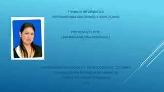 TRABAJO INFORMATICA 
HERRAMIENTAS SINCRONAS Y ASINCRONAS 
PRESENTADO POR: 
LINA MARIA MEDINA RODRIGUEZ 
UNIVERSIDAD PEDAGOGICA Y TECNOLOGICA DE COLOMBIA 
TECNOLOGIA EN REGENCIA DE FARMACIA 
I SEMESTRE CREAD SOGAMOSO 
2014 
 