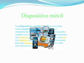 Dispositivo móvil
Los dispositivos móviles (también conocidos
como computadora de mano, palmtop o
simplemente handheld) son aparatos de pequeño
tamaño, con algunas capacidades de procesamiento,
con conexión permanente o intermitente a una red,
con memoria limitada, diseñados específicamente
para una función, pero que pueden llevar a cabo
otras funciones más generales.
 