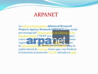 ARPANET
La red de computadoras Advanced Research
Projects Agency Network(ARPANET) fue creada
por encargo del Departamento de Defensa de los
Estados Unidos ("DOD" por sus siglas en inglés)
como medio de comunicación para los diferentes
organismos del país. El primer nodo se creó en
la Universidad de California, Los Ángeles y fue la
espina dorsal de Internet hasta 1990, tras finalizar
la transición al protocolo TCP/IP iniciada en 1983.
 