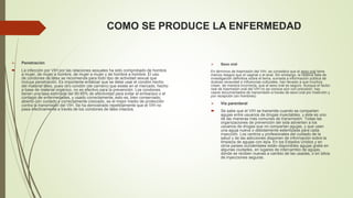 COMO SE PRODUCE LA ENFERMEDAD 
 Penetración 
 La infección por VIH por las relaciones sexuales ha sido comprobado de hombre 
a mujer, de mujer a hombre, de mujer a mujer y de hombre a hombre. El uso 
de condones de látex se recomienda para todo tipo de actividad sexual que 
incluya penetración. Es importante enfatizar que se debe usar el condón hecho 
del material látex, pues otro condón (de carnero) que existe en el mercado, hecho 
a base de material orgánico, no es efectivo para la prevención. Los condones 
tienen una tasa estimada del 90-95% de efectividad para evitar el embarazo o el 
contagio de enfermedades, y usado correctamente, esto es, bien conservado, 
abierto con cuidado y correctamente colocado, es el mejor medio de protección 
contra la transmisión del VIH. Se ha demostrado repetidamente que el VIH no 
pasa efectivamente a través de los condones de látex intactos. 
 Sexo oral 
En términos de trasmisión del VIH, se considera que el sexo oral tiene 
menos riesgos que el vaginal o el anal. Sin embargo, la relativa falta de 
investigación definitiva sobre el tema, sumada a información pública de 
dudosa veracidad e influencias culturales, han llevado a que muchos 
crean, de manera incorrecta, que el sexo oral es seguro. Aunque el factor 
real de trasmisión oral del VIH no se conoce aún con precisión, hay 
casos documentados de transmisión a través de sexo oral por inserción y 
por recepción (en hombres). 
 Vía parenteral 
 Se sabe que el VIH se transmite cuando se comparten 
agujas entre usuarios de drogas inyectables, y éste es uno 
de las maneras más comunes de transmisión. Todas las 
organizaciones de prevención del sida advierten a los 
usuarios de drogas que no compartan agujas, y que usen 
una aguja nueva o debidamente esterilizada para cada 
inyección. Los centros y profesionales del cuidado de la 
salud y de las adicciones disponen de información sobre la 
limpieza de agujas con lejía. En los Estados Unidos y en 
otros países occidentales están disponibles agujas gratis en 
algunas ciudades, en lugares de intercambio de agujas, 
donde se reciben nuevas a cambio de las usadas, o en sitios 
de inyecciones seguras. 
 