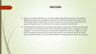 VACUNA 
 Según un estudio publicado en la revista científica especializada Science Translational 
Medicine,un equipo de investigadores del Servicio de Enfermedades Infecciosas y Sida 
del Hospital Clínico de Barcelona ha dado un paso más en este camino al presentar una 
vacuna terapéutica que ha mostrado en los ensayos resultados alentadores. 
 En las pruebas realizadas a 36 pacientes que seguían una terapia antirretroviral (conocida 
como TAR), tras la vacunación de prueba "cambió el equilibrio virus / huésped a favor del 
huésped", o lo que es lo mismo, el virus perdía la batalla de la infección. Según los datos, 
tras 12 semanas la reducción de la carga viral gracias a la vacuna era del 90 por ciento, 
aunque posteriormente el virus se hace resistente y consigue paliar el efecto de la vacuna. 
 