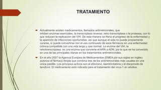 TRATAMIENTO 
 Actualmente existen medicamentos, llamados antirretrovirales, que 
inhiben enzimas esenciales, la transcriptasa reversa, retro transcriptasa o la proteasa, con lo 
que reducen la replicación del VIH. De esta manera se frena el progreso de la enfermedad y 
la aparición de infecciones oportunistas, así que aunque el sida no puede propiamente 
curarse, sí puede convertirse con el uso continuado de esos fármacos en una enfermedad 
crónica compatible con una vida larga y casi normal. La enzima del VIH, la 
retrotranscriptasa, es una enzima que convierte el ARN a ADN, por lo que se ha convertido 
en una de las principales dianas en los tratamientos antirretrovirales. 
 En el año 2007 la Agencia Europea de Medicamentos (EMEA por sus siglas en inglés) 
autoriza el fármaco Atripla que combina tres de los antirretrovirales más usuales en una 
única pastilla. Los principios activos son el efavirenz, laemtricitabina y el disoproxilo de 
tenofovir. El medicamento está indicado para el tratamiento del virus-1 en adultos. 
 