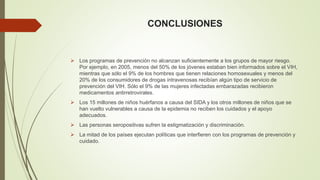 CONCLUSIONES 
 Los programas de prevención no alcanzan suficientemente a los grupos de mayor riesgo. 
Por ejemplo, en 2005, menos del 50% de los jóvenes estaban bien informados sobre el VIH, 
mientras que sólo el 9% de los hombres que tienen relaciones homosexuales y menos del 
20% de los consumidores de drogas intravenosas recibían algún tipo de servicio de 
prevención del VIH. Sólo el 9% de las mujeres infectadas embarazadas recibieron 
medicamentos antirretrovirales. 
 Los 15 millones de niños huérfanos a causa del SIDA y los otros millones de niños que se 
han vuelto vulnerables a causa de la epidemia no reciben los cuidados y el apoyo 
adecuados. 
 Las personas seropositivas sufren la estigmatización y discriminación. 
 La mitad de los países ejecutan políticas que interfieren con los programas de prevención y 
cuidado. 
 