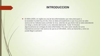 INTRODUCCION 
 El SIDA (AIDS, en inglés) es una de las enfermedades que más preocupan a 
la sociedad mundial hoy en día. Esto se debe principalmente a que muy poco se sabe 
acerca de los métodos para controlar el virus, además de que dicho mal se está extendiendo 
a lo largo y ancho del mundo a una velocidad alarmante. Cada 10 minutos 
alguna persona se contagia de esta enfermedad. Por esta razón resulta de suma 
importancia conocer más acerca de qué es el VIH-SIDA, cómo se transmite y cómo se 
puede llegar a prevenir. 
 