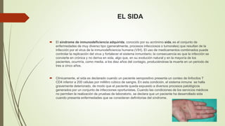 EL SIDA 
 El síndrome de inmunodeficiencia adquirida, conocido por su acrónimo sida, es el conjunto de 
enfermedades de muy diverso tipo (generalmente, procesos infecciosos o tumorales) que resultan de la 
infección por el virus de la inmunodeficiencia humana (VIH). El uso de medicamentos combinados puede 
controlar la replicación del virus y fortalecer el sistema inmunitario; la consecuencia es que la infección se 
convierte en crónica y no deriva en sida, algo que, en su evolución natural y en la mayoría de los 
pacientes, ocurriría, como media, a los diez años del contagio, produciéndose la muerte en un periodo de 
tres a cinco años. 
 Clínicamente, el sida es declarado cuando un paciente seropositivo presenta un conteo de linfocitos T 
CD4 inferior a 200 células por mililitro cúbico de sangre. En esta condición, el sistema inmune se halla 
gravemente deteriorado, de modo que el paciente queda expuesto a diversos procesos patológicos 
generados por un conjunto de infecciones oportunistas. Cuando las condiciones de los servicios médicos 
no permiten la realización de pruebas de laboratorio, se declara que un paciente ha desarrollado sida 
cuando presenta enfermedades que se consideran definitorias del síndrome. 
 