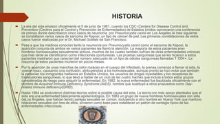HISTORIA 
 La era del sida empezó oficialmente el 5 de junio de 1981, cuando los CDC (Centers for Disease Control and 
Prevention (Centros para el Control y Prevención de Enfermedades) de Estados Unidos convocaron una conferencia 
de prensa donde describieron cinco casos de neumonía por Pneumocystis carinii en Los Ángeles.Al mes siguiente 
se constataron varios casos de sarcoma de Kaposi, un tipo de cáncer de piel. Las primeras constataciones de estos 
casos fueron realizadas por el Dr. Michael Gottlieb de San Francisco. 
 Pese a que los médicos conocían tanto la neumonía por Pneumocystis carinii como el sarcoma de Kaposi, la 
aparición conjunta de ambos en varios pacientes les llamó la atención. La mayoría de estos pacientes eran 
hombres homosexuales sexualmente activos, muchos de los cuales también sufrían de otras enfermedades crónicas 
que más tarde se identificaron como infecciones oportunistas. Las pruebas sanguíneas que se les hicieron a estos 
pacientes mostraron que carecían del número adecuado de un tipo de células sanguíneas llamadas T CD4+. La 
mayoría de estos pacientes murieron en pocos meses. 
 Por la aparición de unas manchas de color rosáceo en el cuerpo del infectado, la prensa comenzó a llamar al sida, la 
«peste rosa», causando una confusión, atribuyéndola a los homosexuales, aunque pronto se hizo notar que también 
la padecían los inmigrantes haitianos en Estados Unidos, los usuarios de drogas inyectables y los receptores de 
transfusiones sanguíneas, lo que llevó a hablar de un club de las cuatro haches que incluía a todos estos grupos 
considerados de riesgo para adquirir la enfermedad. En 1982, la nueva enfermedad fue bautizada oficialmente con el 
nombre de Acquired Immune Deficiency Syndrome (AIDS), nombre que sustituyó a otros propuestos como Gay-related 
immune deficiency(GRID). 
 Hasta 1984 se sostuvieron distintas teorías sobre la posible causa del sida. La teoría con más apoyo planteaba que el 
sida era una enfermedad básicamente,epidemiológica. En 1983 un grupo de nueve hombres homosexuales con sida 
deLos Ángeles, que habían tenido parejas sexuales en común, incluyendo a otro hombre en Nueva York que mantuvo 
relaciones sexuales con tres de ellos, sirvieron como base para establecer un patrón de contagio típico de las 
enfermedades infecciosas. 
 