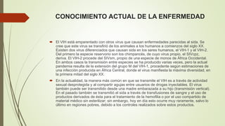 CONOCIMIENTO ACTUAL DE LA ENFERMEDAD 
 El VIH está emparentado con otros virus que causan enfermedades parecidas al sida. Se 
cree que este virus se transfirió de los animales a los humanos a comienzos del siglo XX. 
Existen dos virus diferenciados que causan sida en los seres humanos, el VIH-1 y el VIH-2. 
Del primero la especie reservorio son los chimpancés, de cuyo virus propio, el SIVcpz, 
deriva. El VIH-2 procede del SIVsm, propio de una especie de monos de África Occidental. 
En ambos casos la transmisión entre especies se ha producido varias veces, pero la actual 
pandemia resulta de la extensión del grupo M del VIH-1, procedente según estimaciones de 
una infección producida en África Central, donde el virus manifiesta la máxima diversidad, en 
la primera mitad del siglo XX. 
 En la actualidad, la manera más común en que se transmite el VIH es a través de actividad 
sexual desprotegida y al compartir agujas entre usuarios de drogas inyectables. El virus 
también puede ser transmitido desde una madre embarazada a su hijo (transmisión vertical). 
En el pasado también se transmitió el sida a través de transfusiones de sangre y el uso de 
productos derivados de ésta para el tratamiento de la hemofilia o por el uso compartido de 
material médico sin esterilizar; sin embargo, hoy en día esto ocurre muy raramente, salvo lo 
último en regiones pobres, debido a los controles realizados sobre estos productos. 
 