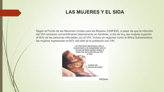 LAS MUJERES Y EL SIDA 
Según el Fondo de las Naciones Unidas para las Mujeres (UNIFEM), a pesar de que la infección 
del VIH comenzó concentrándose básicamente en hombres, a día de hoy, las mujeres suponen 
el 50% de las personas infectadas con el VIH. Incluso en regiones como el África Subsahariana, 
las mujeres representan el 60% del total de la población con VIH. 
 