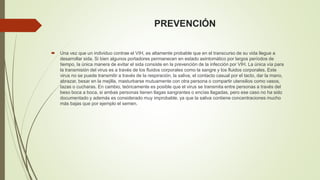 PREVENCIÓN 
 Una vez que un individuo contrae el VIH, es altamente probable que en el transcurso de su vida llegue a 
desarrollar sida. Si bien algunos portadores permanecen en estado asintomático por largos períodos de 
tiempo, la única manera de evitar el sida consiste en la prevención de la infección por VIH. La única vía para 
la transmisión del virus es a través de los fluidos corporales como la sangre y los fluidos corporales. Este 
virus no se puede transmitir a través de la respiración, la saliva, el contacto casual por el tacto, dar la mano, 
abrazar, besar en la mejilla, masturbarse mutuamente con otra persona o compartir utensilios como vasos, 
tazas o cucharas. En cambio, teóricamente es posible que el virus se transmita entre personas a través del 
beso boca a boca, si ambas personas tienen llagas sangrantes o encías llagadas, pero ese caso no ha sido 
documentado y además es considerado muy improbable, ya que la saliva contiene concentraciones mucho 
más bajas que por ejemplo el semen. 
 