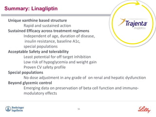 Summary: Linagliptin
55
Unique xanthine based structure
Rapid and sustained action
Sustained Efficacy across treatment regimens
Independent of age, duration of disease,
insulin resistance, baseline A1c,
special populations
Acceptable Safety and tolerability
Least potential for off target inhibition
Low risk of hypoglycemia and weight gain
Proven CV safety profile
Special populations
No dose adjustment in any grade of on renal and hepatic dysfunction
Beyond glycemic control
Emerging data on preservation of beta cell function and immuno-
modulatory effects
 