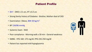 Patient Profile
• 60 F - DM2 x 11 yrs, HT x 6.5 yrs
• Strong family history of Diabetes - Brother, Mother died of CKD
• Examination- Obese, BMI 30 kg/m2
• BP 134/86 mmHg
• Systemic Exam - NAD
• Poor compliance - Morning walk x 30 min - General weakness
• SMBG - FPG 160 -175 mg/dl, PPG 235-250 mg/dl
• Patient has reported mild hypoglycemia
 