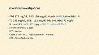 Laboratory Investigations
• FPG 175 mg/dl , PPG 150 mg/dl, HbA1c 9.0%, Urine R/M: N
• TC 185 mg/dl, LDL: 112 mg/dl, TG: 140, HDL: 72 mg/dl
• B. Urea 24.5, UACR: 435 mg/g, eGFR: 51 mL/min/1.73m2
• Serum albumin 3.3 g/dl
• LFT - Normal
• Chest X-ray - NAD , USG Abdomen - Normal
• ECG - Sinus Tachycardia
 