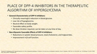PLACE OF DPP-4 INHIBITORS IN THE THERAPEUTIC
ALGORITHM OF HYPERGLYCEMIA
• General Characteristics of DPP-4 Inhibitors:
• Clinically meaningful reduction in blood glucose.
• Low risk of hypoglycemia.
• Neutral effect on body weight.
• Favorable safety profile.
• No dose titration required; can be taken at any time of day.
• Non-Glycemic Favorable Effects of DPP-4 Inhibitors:
• Reductions in systolic blood pressure, total cholesterol, and triglycerides.
• Improvement in β-cell function.
Florentin M, Kostapanos MS, Papazafiropoulou AK. Role of dipeptidyl peptidase 4 inhibitors in the new era of antidiabetic treatment. World J Diabetes. 2022 Feb 15;13(2):85-96. doi: 10.4239/wjd.v13.i2.85. PMID:
35211246; PMCID: PMC8855136.
 
