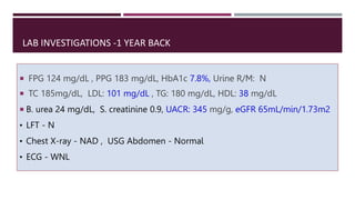 LAB INVESTIGATIONS -1 YEAR BACK
 FPG 124 mg/dL , PPG 183 mg/dL, HbA1c 7.8%, Urine R/M: N
 TC 185mg/dL, LDL: 101 mg/dL , TG: 180 mg/dL, HDL: 38 mg/dL
 B. urea 24 mg/dL, S. creatinine 0.9, UACR: 345 mg/g, eGFR 65mL/min/1.73m2
• LFT - N
• Chest X-ray - NAD , USG Abdomen - Normal
• ECG - WNL
 
