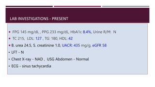 LAB INVESTIGATIONS - PRESENT
 FPG 145 mg/dL , PPG 233 mg/dL, HbA1c 8.4%, Urine R/M: N
 TC 215, LDL: 127 , TG: 180, HDL: 42
 B. urea 24.5, S. creatinine 1.0, UACR: 435 mg/g, eGFR 58
• LFT - N
• Chest X-ray - NAD , USG Abdomen - Normal
• ECG - sinus tachycardia
 