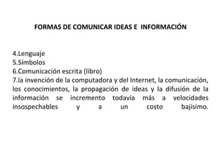 FORMAS DE COMUNICAR IDEAS E  INFORMACIÓN Lenguaje Símbolos Comunicación escrita (libro) la invención de la computadora y del Internet, la comunicación, los conocimientos, la propagación de ideas y la difusión de la información se incremento todavía más a velocidades insospechables y a un costo bajísimo. 