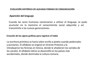 EVOLUCIÓN HISTÓRICA DE ALGUNAS FORMAS DE COMUNICACIÓN  -Aparición del lenguaje  Cuando los seres humanos comenzaron a utilizar el lenguaje, se pudo acumular en la memoria el conocimiento social adquirido y así  transmitirlo a las nuevas generaciones.  - Creación de los signos gráficos para registrar el habla  La escritura primitiva se hacía sobre arcilla o piedra usando pedernales y punzones. El alfabeto se originó en Oriente Próximo y lo introdujeron los fenicios en Grecia, donde le añadieron los sonidos de las vocales. El alfabeto latino se desarrolló en los países más occidentales, donde dominaba la cultura romana. 