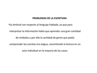 PROBLEMAS DE LA ESCRITURA Su lentitud con respecto al lenguaje hablado, ya que para interpretar la información había que aprender una gran cantidad de símbolos y por ello la cantidad de gente que podía comprender los escritos era exigua, convirtiendo la lectura en un acto individual en la mayoría de los casos. 