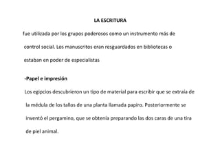 LA ESCRITURA  fue utilizada por los grupos poderosos como un instrumento más de control social. Los manuscritos eran resguardados en bibliotecas o estaban en poder de especialistas -Papel e impresión Los egipcios descubrieron un tipo de material para escribir que se extraía de la médula de los tallos de una planta llamada papiro. Posteriormente se inventó el pergamino, que se obtenía preparando las dos caras de una tira de piel animal. 