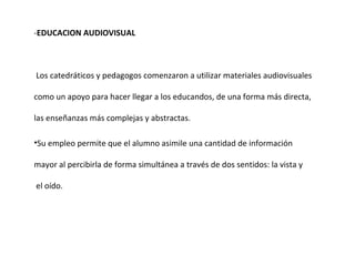- EDUCACION AUDIOVISUAL   Los catedráticos y pedagogos comenzaron a utilizar materiales audiovisuales como un apoyo para hacer llegar a los educandos, de una forma más directa, las enseñanzas más complejas y abstractas. Su empleo permite que el alumno asimile una cantidad de información  mayor al percibirla de forma simultánea a través de dos sentidos: la vista y el oído. 