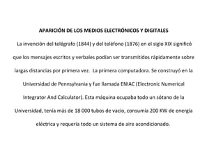 APARICIÓN DE LOS MEDIOS ELECTRÓNICOS Y DIGITALES La invención del telégrafo (1844) y del teléfono (1876) en el siglo XIX significó que los mensajes escritos y verbales podían ser transmitidos rápidamente sobre largas distancias por primera vez.  La primera computadora. Se construyó en la Universidad de Pennsylvania y fue llamada ENIAC (Electronic Numerical Integrator And Calculator). Esta máquina ocupaba todo un sótano de la Universidad, tenía más de 18 000 tubos de vacío, consumía 200 KW de energía eléctrica y requería todo un sistema de aire acondicionado.  