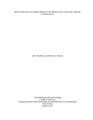 MAPA CONCEPTUAL SOBRE GERENCIA DE PROYECTOS Y CICLO DE VIDA DE
UN PROYECTO.
LINA MARCELA GONZÁLEZ LOAIZA
UNIVERSIDAD DE SANTANDER
CAMPUS VIRTUAL
CURSO DE INDUCCIÓN MAESTRÍA EN GESTIÓN DE LA TECNOLOGÍA
EDUCATIVA
AMALFI 2017