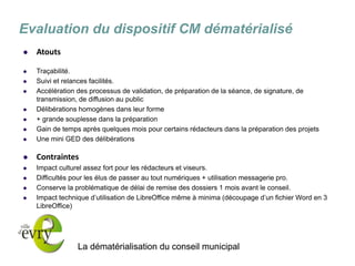 La dématérialisation du conseil municipal 
Evaluation du dispositif CM dématérialisé 
Atouts 
Traçabilité. 
Suivi et relances facilités. 
Accélération des processus de validation, de préparation de la séance, de signature, de transmission, de diffusion au public 
Délibérations homogènes dans leur forme 
+ grande souplesse dans la préparation 
Gain de temps après quelques mois pour certains rédacteurs dans la préparation des projets 
Une mini GED des délibérations 
Contraintes 
Impact culturel assez fort pour les rédacteurs et viseurs. 
Difficultés pour les élus de passer au tout numériques + utilisation messagerie pro. 
Conserve la problématique de délai de remise des dossiers 1 mois avant le conseil. 
Impact technique d’utilisation de LibreOffice même à minima (découpage d’un fichier Word en 3 LibreOffice) 
 