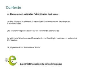 La dématérialisation du conseil municipal 
Contexte 
Un développement national de l’administration électronique 
Les élus d’Evry et la collectivité ont intégrés l’e-administration dans le projet d’administration. 
Une tension budgétaire accrue sur les collectivités territoriales. 
Un Maire souhaitant que sa ville adopte des méthodologies modernes et soit moteur d’innovation 
Un projet mené à la demande du Maire. 
 