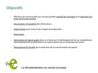 La dématérialisation du conseil municipal 
Objectifs 
Efficience du service public par une plus grande rapidité des échanges et la réduction des coûts de fonctionnement 
Sécurisation et traçabilité des informations 
Expérimenter pour trouver des marges de progression 
Rationaliser 
Valorisation de l’agent public dans sa mission par le développement de ses compétences, l’accroissement de sa technicité et la modernisation de ses méthodes de travail ; 
Développement durable par la réduction de la consommation de papier.  
