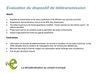 La dématérialisation du conseil municipal 
Evaluation du dispositif de télétransmission 
Atouts 
Rapidité de transmission et de retour prefecture et de diffusion aux services (courriel). 
Suppression des bordereaux d’envoi et de 90% des photocopies 
Tournées et parcours de travail appariteurs modifiés. Travail valorisé sur des tâches ayant + de valeurs ajoutées. 
Projet ayant permis de remettre à plat le périmètre des actes à transmettre 
Impact organisationnel limité aux agents expédiants. 
Contraintes 
Information de réussite de télétransmission via courriel à l’émetteur et une boite d’archives. Limite 22Mo adoptée dans le système de messagerie avec de nombreuses défaillances. 
Marchés très longs à scanner malgré une optimisation après échange avec la préfecture. 
Pas de gain de temps mesuré 
 