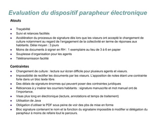 La dématérialisation du conseil municipal 
Evaluation du dispositif parapheur électronique 
Atouts 
Traçabilité 
Suivi et relances facilités 
Accélération du processus de signature dès lors que les viseurs ont accepté le changement de culture notamment au regard de l’engagement de la collectivité en terme de réponses aux habitants. Délai moyen : 3 jours 
Moins de documents à signer en RH : 1 exemplaire au lieu de 3 à 6 en papier 
Souplesse d’organisation pour les agents 
Télétransmission facilité 
Contraintes 
Changement de culture : lecture sur écran difficile pour plusieurs agents et viseurs. 
Impossibilité de rectifier les documents par les viseurs. L’apposition de notes étant une contrainte forte dans un bloc texte libre. 
Des délais de signature énormes qui peuvent poser des contraintes juridiques 
Réticences à y insérer les courriers habitants : signature manuscrite et mot manuel ont de l’importance. 
Visas plus long en électronique (lecture, annotations et temps de traitement) 
Utilisation de Java 
Obligation d’utiliser le PDF sous peine de voir des pbs de mise en forme 
Bloc signature contenant le nom et la fonction du signataire impossible à modifier si délégation du parapheur à moins de refaire tout le parcours.  