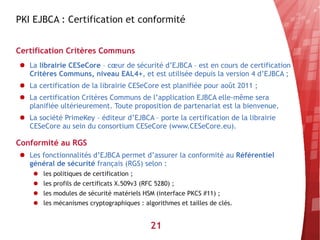 PKI EJBCA : Certification et conformité


Certification Critères Communs
● La librairie CESeCore – cœur de sécurité d’EJBCA – est en cours de certification
  Critères Communs, niveau EAL4+, et est utilisée depuis la version 4 d’EJBCA ;
● La certification de la librairie CESeCore est planifiée pour août 2011 ;
● La certification Critères Communs de l’application EJBCA elle-même sera
  planifiée ultérieurement. Toute proposition de partenariat est la bienvenue.
● La société PrimeKey – éditeur d’EJBCA – porte la certification de la librairie
  CESeCore au sein du consortium CESeCore (www.CESeCore.eu).

Conformité au RGS
● Les fonctionnalités d’EJBCA permet d’assurer la conformité au Référentiel
  général de sécurité français (RGS) selon :
    ● les politiques de certification ;
    ● les profils de certificats X.509v3 (RFC 5280) ;
    ● les modules de sécurité matériels HSM (interface PKCS #11) ;
    ● les mécanismes cryptographiques : algorithmes et tailles de clés.


                                           21
 