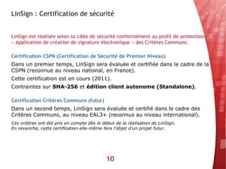 LinSign : Certification de sécurité


LinSign est réalisée selon sa cible de sécurité conformément au profil de protection
« Application de création de signature électronique » des Critères Communs.

Certification CSPN (Certification de Sécurité de Premier Niveau)
Dans un premier temps, LinSign sera évaluée et certifiée dans le cadre de la
CSPN (reconnue au niveau national, en France).
Cette certification est en cours (2011).
Contraintes sur SHA-256 et édition client autonome (Standalone).

Certification Critères Communs (futur)
Dans un second temps, LinSign sera évaluée et certifié dans le cadre des
Critères Communs, au niveau EAL3+ (reconnus au niveau international).
Ces critères ont été pris en compte dès le début de la réalisation de LinSign.
En revanche, cette certification elle-même fera l’objet d’un projet futur.




                                             10
 