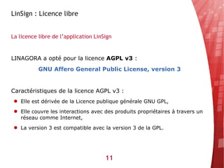 LinSign : Licence libre


La licence libre de l’application LinSign


LINAGORA a opté pour la licence AGPL v3 :
           GNU Affero General Public License, version 3


Caractéristiques de la licence AGPL v3 :
● Elle est dérivée de la Licence publique générale GNU GPL,

● Elle couvre les interactions avec des produits propriétaires à travers un
  réseau comme Internet,
● La version 3 est compatible avec la version 3 de la GPL.




                                      11
 