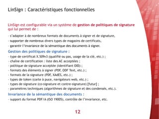 LinSign : Caractéristiques fonctionnelles


LinSign est configurable via un système de gestion de politiques de signature
qui lui permet de :
– s’adapter à de nombreux formats de documents à signer et de signature,
– supporter de nombreux divers types de magasins de certificats,
– garantir l’invariance de la sémantique des documents à signer.
Gestion des politiques de signature :
– type de certificat X.509v3 (qualifié ou pas, usage de la clé, etc.) ;
– chaîne de certification : liste des AC acceptées ;
– politique de signature acceptée (identifiant OID) ;
– formats des éléments à signer (PDF, ODF Text, etc.) ;
– formats de la signature (PDF, XAdES, etc.) ;
– types de token (carte à puce, navigateurs web, etc.) ;
– types de signature (co-signature et contre-signature) [futur] ;
– paramètres techniques (algorithmes de signature et des condensés, etc.).
Invariance de la sémantique des documents :
– support du format PDF/A (ISO 19005), contrôle de l’invariance, etc.



                                              12
 