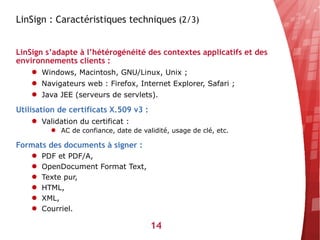 LinSign : Caractéristiques techniques (2/3)


LinSign s’adapte à l’hétérogénéité des contextes applicatifs et des
environnements clients :
    ● Windows, Macintosh, GNU/Linux, Unix ;
    ● Navigateurs web : Firefox, Internet Explorer, Safari ;
    ● Java JEE (serveurs de servlets).

Utilisation de certificats X.509 v3 :
    ● Validation du certificat :
          ● AC de confiance, date de validité, usage de clé, etc.

Formats des documents à signer :
    ●   PDF et PDF/A,
    ●   OpenDocument Format Text,
    ●   Texte pur,
    ●   HTML,
    ●   XML,
    ●   Courriel.

                                        14
 