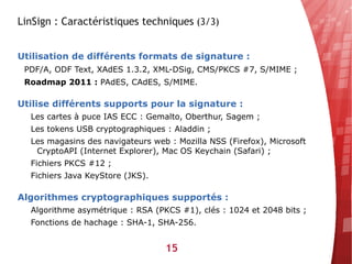 LinSign : Caractéristiques techniques (3/3)


Utilisation de différents formats de signature :
 PDF/A, ODF Text, XAdES 1.3.2, XML-DSig, CMS/PKCS #7, S/MIME ;
 Roadmap 2011 : PAdES, CAdES, S/MIME.

Utilise différents supports pour la signature :
  Les cartes à puce IAS ECC : Gemalto, Oberthur, Sagem ;
  Les tokens USB cryptographiques : Aladdin ;
  Les magasins des navigateurs web : Mozilla NSS (Firefox), Microsoft
   CryptoAPI (Internet Explorer), Mac OS Keychain (Safari) ;
  Fichiers PKCS #12 ;
  Fichiers Java KeyStore (JKS).

Algorithmes cryptographiques supportés :
  Algorithme asymétrique : RSA (PKCS #1), clés : 1024 et 2048 bits ;
  Fonctions de hachage : SHA-1, SHA-256.


                                  15
 