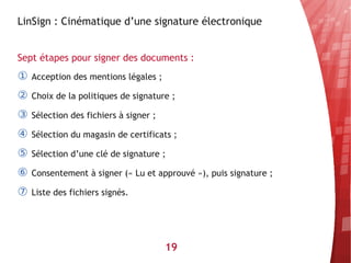LinSign : Cinématique d’une signature électronique


Sept étapes pour signer des documents :
①   Acception des mentions légales ;

②   Choix de la politiques de signature ;

③   Sélection des fichiers à signer ;

④   Sélection du magasin de certificats ;

⑤   Sélection d’une clé de signature ;

⑥   Consentement à signer (« Lu et approuvé »), puis signature ;

⑦   Liste des fichiers signés.




                                        19
 