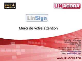 Merci de votre attention

                                              Contact :
                                LINAGORA – Siège social
                                 80, rue Roque de Fillol
                                        92800 PUTEAUX
                                                 FRANCE
                       Tél. : 0 810 251 251 (tarif local)
                              Fax : +33 (0)1 46 96 63 64
                          Courriel : info@linagora.com
                              Web : www.linagora.com


                       WWW.LINAGORA.COM
 
