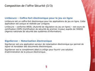 Composition de l’offre Sécurité (3/3)



LinSecure – Coffre-fort électronique pour le jeu en ligne
LinSecure est un coffre-fort électronique pour les applications de jeu en ligne. Cette
application est conçue et réalisée par Linagora.
LinSecure – conforme ARJEL (Autorité de régulation du jeu en ligne) – est cours de
certification CSPN (Certification de sécurité de premier niveau) auprès de l’ANSSI
(Agence nationale de sécurité des systèmes d’information).




SignServer – Notarisation électronique
SignServer est une application serveur de notarisation électronique qui permet de
signer et horodater des documents électroniques.
SignServer est le complément idéal à LinSign pour fournir une solution
d’administration de la preuve électronique.




                                           5
 