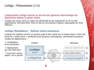 LinSign : Présentation (1/2)


L’application LinSign fournit un service de signature électronique de
documents depuis le poste client.
LinSign est conçu dans un esprit de généricité et de modularité vis-à-vis des
applications. Elle peut être mise en œuvre de plusieurs façons regroupées en trois
éditions.


LinSign Standalone – Édition client autonome
LinSign est utilisée comme un produit prêt à être utilisé sur le poste client. C’est une
sorte de « boîte noire » existante sous plusieurs packagings, permettant plusieurs
modes de déploiement :
① Installation
hors connexion
② Déploiement
par Java Web Start
③ Exécution comme
applet, via un portail




                                           8
 