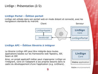 LinSign : Présentation (2/2)


LinSign Portal – Édition portail
LinSign est utilisée dans son portail web en mode distant et connecté, avec les
navigateurs standards du marché.




LinSign API – Édition librairie à intégrer

La librairie LinSign API peut être intégrée dans toutes
applications basées sur les frameworks web Tapestry, JSF,
Seam et JSP.
Ainsi, un projet applicatif métier peut s’approprier LinSign en
l’intégrant, voire en l’adaptant à ses propres besoins dans le
cadre du développement d’une l’application (e.g. LinShare).

                                           9
 