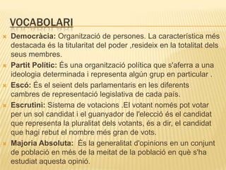 VocabolariDemocràcia: Organització de persones. La característica més destacada és la titularitat del poder ,resideix en la totalitat dels seus membres.Partit Polític: És una organització política que s'aferra a una ideologia determinada i representa algúngrup en particular .Escó: És el seientdelsparlamentaris en les diferentscambres de representació legislativa de cada país. Escrutini: Sistema de votacions.El votantnoméspot votar per un sol candidati el guanyador de l'eleccióés el candidat que representa la pluralitatdelsvotants, és a dir, el candidat que hagirebut el nombre més gran de vots.Majoria Absoluta:  És la generalitatd'opinions en un conjunt de població en més de la meitat de la població en quès'haestudiataquestaopinió.