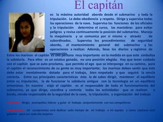El capitán es  la máxima autoridad  abordo desde el submarino  y toda la tripulación.  Le debe obediencia  y respeto.  Dirige y supervisa todas las operaciones  de la nave.  Supervisa las  funciones  de los oficiales   y la tripulación   determina el curso,  las maniobras  para evitar  peligros  y revisa continuamente la posición del submarino.  Maneja la maquinaria  y se comunica por si mismo o  atravéz    de subordinados.  Supervisa los procedimientos  de seguridad  abordo,  el mantenimiento  general  del  submarino  y las operaciones  a realizar.  Además,  lleva  los  diarios  y registros  de  navegación.  Entre los marinos  el capitán  es una persona  muy importante  en la medida en que este  simboliza  la sabiduría.  Para ellos  es un estatus ganado,  no una posición elegida.  Hay que tener cuidado  con el capitán  que se auto proclama,  que permite el ego  que se interponga  en su camino,  para el capitán el reconocimiento de su gente es muy importante;  los marinos deben sentir que éste debe estar  mentalmente  dotado  para el trabajo,  bien respetado  y que  seguirá  la sencla  correcta.   Entre sus principales características  ésta  la de saber dirigir,  mantener  el equilibrio  entre su tripulación,  la de funcionar la sabiduría antigua  con la tecnología en un equilibrio  armonioso. En nuestro  viaje el capitán  es el responsable de todo el funcionamiento del submarino, ya que dirige, coordina y controla  todas las actividades  que se realizan   a bordo, siendo responsable de la seguridad de la nave,  la tripulación,  y organización  del trabajo  Su misión:  dirigir,  acompañar, liderar  y guiar  el  trabajo  conjuntamente  con tus compañeros   Compromiso:  mi  compromiso será dedicar cada tiempo de  mi trabajo  a mi equipo  y como capitana será guiarlos   para ser cada día mejores   