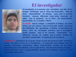 El investigadorEl investigador es la persona  que  vislumbrar  mas allá  de las propias  habilidades  que él  tiene que desarrollar.   Debe de tener  disponibilidad  de tiempo,  pues esto le permite formarse   visiones  diferentes  hacia otras  instancias  del saber  que lo preparan  en su Área  de conocimientos  desarrollado  así  un amplio  criterio.   Su misión:  buscar, indagar  y completar el trabajo  con otros temas, ase una ruptura  entre el desarrollo  propio y personal  de habilidades  del  aprendizaje  y facilitar  el aprendizaje de otros,  entre  las  estrategias  practicas  que el investigador  puede emplear  ésta la de relación  estimulando  con  diferentes  formas  de  trabajo  que al mismo  tiempo  les permitan  comprender   la importancia de la materia. compromiso:  compañeros de mi grupo, desde el inicio del proyecto estaré  presente y activo  con todo el tema de la investigación,  la imposición para indagar sobre los asuntos, situaciones, entrevistas, videos, documentales escritos de los temas necesarios para sacar adelante  y de la mejor forma.  este proyecto estará a mi cargo.Tendré ante todo  ética y responsabilidad  basada en los deberes,  dentro de  esta maravillosa experiencia. 