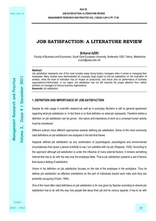 Aziri B. 
JOB SATISFACTION: A LITERATURE REVIEW 
MANAGEMENT RESEARCH AND PRACTICE VOL. 3 ISSUE 4 (2011) PP: 77-86 
mrp.ase.ro 
Volume 3, Issue 4 / December 2011 
Practice 
and Research Management ISSN 
77 2067- 2462 
JOB SATISFACTION: A LITERATURE REVIEW 
Brikend AZIRI 
Faculty of Business and Economics, South East European University, Ilindenska 1200, Tetovo, Makedonia 
b.aziri@seeu.edu.mk 
Abstract 
Job satisfaction represents one of the most complex areas facing today’s managers when it comes to managing their 
employees. Many studies have demonstrated an unusually large impact on the job satisfaction on the motivation of 
workers, while the level of motivation has an impact on productivity, and hence also on performance of business 
organizations.Unfortunately, in our region, job satisfaction has not still received the proper attention from neither 
scholars nor managers of various business organizations. 
Keywords: job satisfaction. 
1. DEFINITION AND IMPORTANCE OF JOB SATISFACTION 
Despite its vide usage in scientific research,as well as in everyday life,there is still no general agreement 
regarding what job satisfaction is. In fact there is no final definition on what job represents. Therefore before a 
definition on job satisfaction can be givven , the nature and importance of work as a universal human activity 
must be considered. 
Different authors have different approaches towards defining job satisfaction. Some of the most commonly 
cited definitions on job satisfaction are analysed in the text that folows. 
Hoppock defined job satisfaction as any combination of psychological, physiological and environmental 
circumstances that cause a person truthfully to say I am satisfied with my job (Hoppock, 1935). According to 
this approach although job satisfaction is under the influence of many external factors, it remains something 
internal that has to do with the way how the employee feels. That is job satisfaction presents a set of factors 
that cause a feeling of satisfaction. 
Vroom in his definition on job satisfaction focuses on the role of the employee in the workplace. Thus he 
defines job satisfaction as affective orientations on the part of individuals toward work roles wich they are 
presently occupying (Vroom, 1964). 
One of the most often cited definitions on job satisfaction is thr one given by Spector according to whome job 
satisfaction has to do with the way how people feel about their job and its various aspects. It has to do with 
 